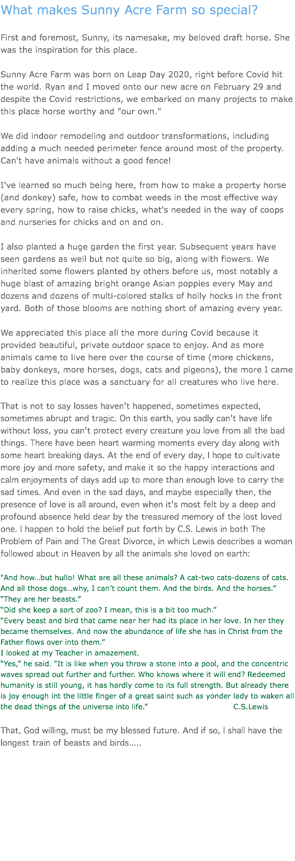 What makes Sunny Acre Farm so special? First and foremost, Sunny, its namesake, my beloved draft horse. She was the inspiration for this place. Sunny Acre Farm was born on Leap Day 2020, right before Covid hit the world. Ryan and I moved onto our new acre on February 29 and despite the Covid restrictions, we embarked on many projects to make this place horse worthy and "our own." We did indoor remodeling and outdoor transformations, including adding a much needed perimeter fence around most of the property. Can't have animals without a good fence! I've learned so much being here, from how to make a property horse (and donkey) safe, how to combat weeds in the most effective way every spring, how to raise chicks, what's needed in the way of coops and nurseries for chicks and on and on. I also planted a huge garden the first year. Subsequent years have seen gardens as well but not quite so big, along with flowers. We inherited some flowers planted by others before us, most notably a huge blast of amazing bright orange Asian poppies every May and dozens and dozens of multi-colored stalks of holly hocks in the front yard. Both of those blooms are nothing short of amazing every year. We appreciated this place all the more during Covid because it provided beautiful, private outdoor space to enjoy. And as more animals came to live here over the course of time (more chickens, baby donkeys, more horses, dogs, cats and pigeons), the more I came to realize this place was a sanctuary for all creatures who live here. That is not to say losses haven't happened, sometimes expected, sometimes abrupt and tragic. On this earth, you sadly can't have life without loss, you can't protect every creature you love from all the bad things. There have been heart warming moments every day along with some heart breaking days. At the end of every day, I hope to cultivate more joy and more safety, and make it so the happy interactions and calm enjoyments of days add up to more than enough love to carry the sad times. And even in the sad days, and maybe especially then, the presence of love is all around, even when it's most felt by a deep and profound absence held dear by the treasured memory of the lost loved one. I happen to hold the belief put forth by C.S. Lewis in both The Problem of Pain and The Great Divorce, in which Lewis describes a woman followed about in Heaven by all the animals she loved on earth: "And how…but hullo! What are all these animals? A cat-two cats-dozens of cats. And all those dogs…why, I can’t count them. And the birds. And the horses.” “They are her beasts.” “Did she keep a sort of zoo? I mean, this is a bit too much.” “Every beast and bird that came near her had its place in her love. In her they became themselves. And now the abundance of life she has in Christ from the Father flows over into them.” I looked at my Teacher in amazement. “Yes,” he said. “It is like when you throw a stone into a pool, and the concentric waves spread out further and further. Who knows where it will end? Redeemed humanity is still young, it has hardly come to its full strength. But already there is joy enough int the little finger of a great saint such as yonder lady to waken all the dead things of the universe into life.” C.S.Lewis That, God willing, must be my blessed future. And if so, I shall have the longest train of beasts and birds.....   